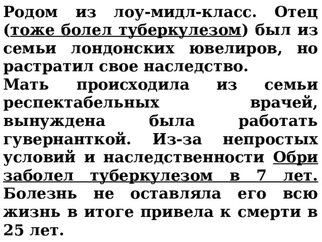 Родом из лоу-мидл-класс. Отец ( тоже болел туберкулезом ) был из семьи лондонских ювелиров, но растратил свое наследство. Мать происходила из семьи респектабельных врачей, вынуждена была работать гувернанткой. Из-за непростых условий и наследственности Обри заболел туберкулезом в 7 лет. Болезнь не оставляла его всю жизнь в итоге привела к смерти в 25 лет. 