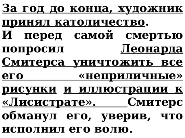 За год до конца, художник принял католичество . И перед самой смертью попросил Леонарда Смитерса уничтожить все его «неприличные» рисунки  и иллюстрации к «Лисистрате». Смитерс обманул его, уверив, что исполнил его волю. 