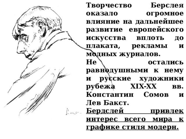 Творчество Берслея оказало огромное влияние на дальнейшее развитие европейского искусства вплоть до плаката, рекламы и модных журналов. Не остались равнодушными к нему и русские художники рубежа XIX-XX вв. Константин Сомов и Лев Бакст. Бердслей привлек интерес всего мира к графике стиля модерн. 