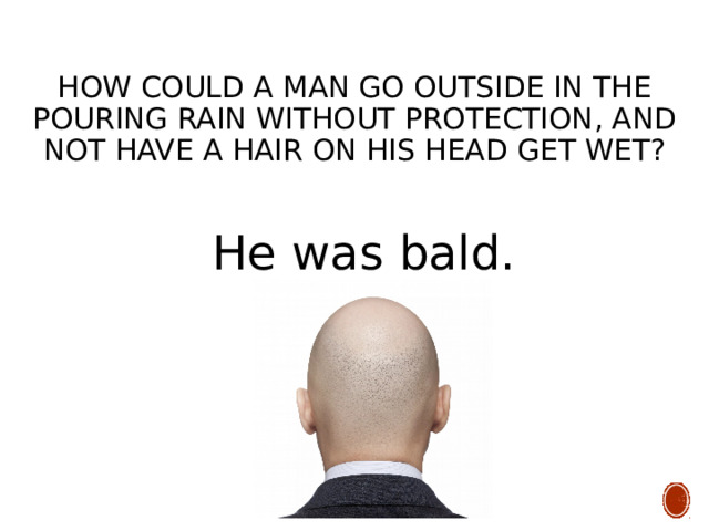 How could a man go outside in the pouring rain without protection, and not have a hair on his head get wet? He was bald. 