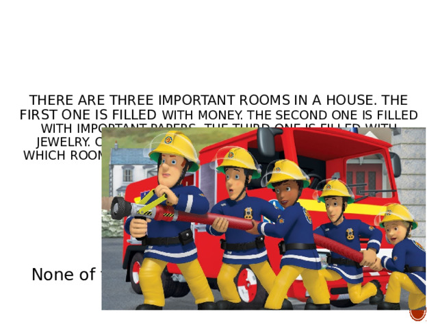 There are three important rooms in a house. The first one is filled with money. The second one is filled with important papers. The third one is filled with jewelry. One day all of these rooms burst into fire. Which room did the policemen put out the fire in first? None of them, because policemen do not put out fires; firemen do. 