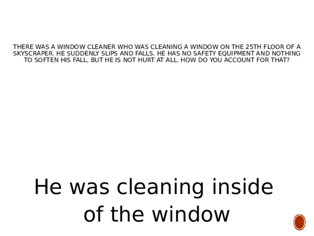     There was a window cleaner who was cleaning a window on the 25th floor of a skyscraper. He suddenly slips and falls. He has no safety equipment and nothing to soften his fall, but he is not hurt at all. How do you account for that? He was cleaning inside of the window 