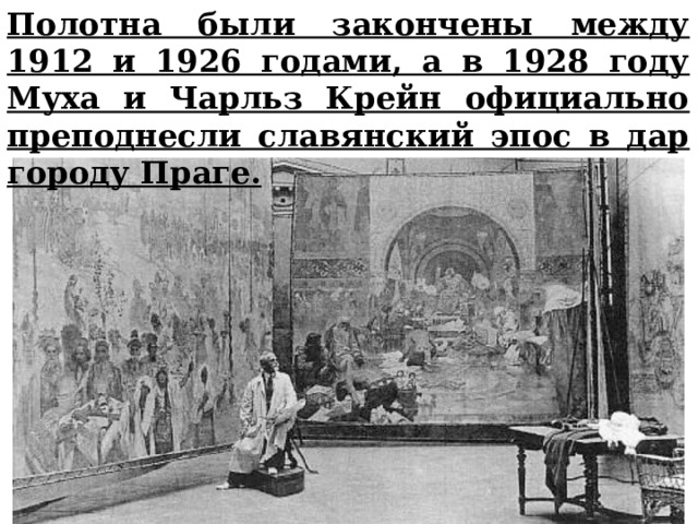 Полотна были закончены между 1912 и 1926 годами, а в 1928 году Муха и Чарльз Крейн официально преподнесли славянский эпос в дар городу Праге. 