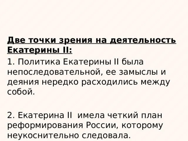 Две точки зрения на деятельность Екатерины II: 1. Политика Екатерины II была непоследовательной, ее замыслы и деяния нередко расходились между собой. 2. Екатерина II имела четкий план реформирования России, которому неукоснительно следовала. 