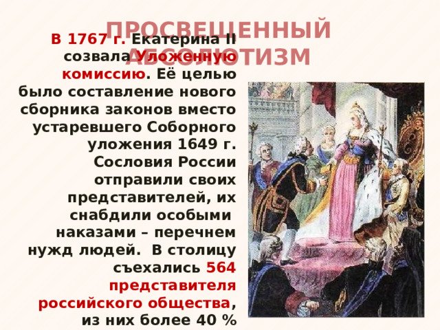 ПРОСВЕЩЕННЫЙ АБСОЛЮТИЗМ В 1767 г. Екатерина II созвала Уложенную комиссию . Её целью было составление нового сборника законов вместо устаревшего Соборного уложения 1649 г. Сословия России отправили своих представителей, их снабдили особыми наказами – перечнем нужд людей. В столицу съехались 564 представителя российского общества , из них более 40 % составляли дворяне (около 1 % населения). 