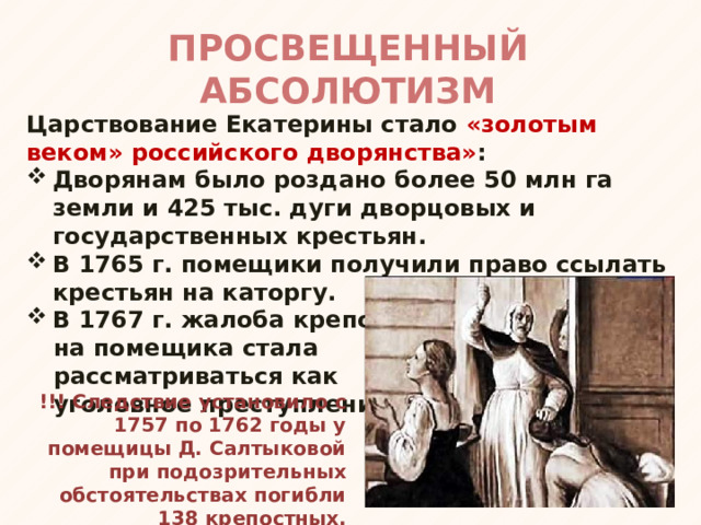 ПРОСВЕЩЕННЫЙ АБСОЛЮТИЗМ Царствование Екатерины стало «золотым веком» российского дворянства» : Дворянам было роздано более 50 млн га земли и 425 тыс. дуги дворцовых и государственных крестьян. В 1765 г. помещики получили право ссылать крестьян на каторгу. В 1767 г. жалоба крепостного на помещика стала рассматриваться как уголовное преступление. !!! Следствие установило с 1757 по 1762 годы у помещицы Д. Салтыковой при подозрительных обстоятельствах погибли 138 крепостных. 