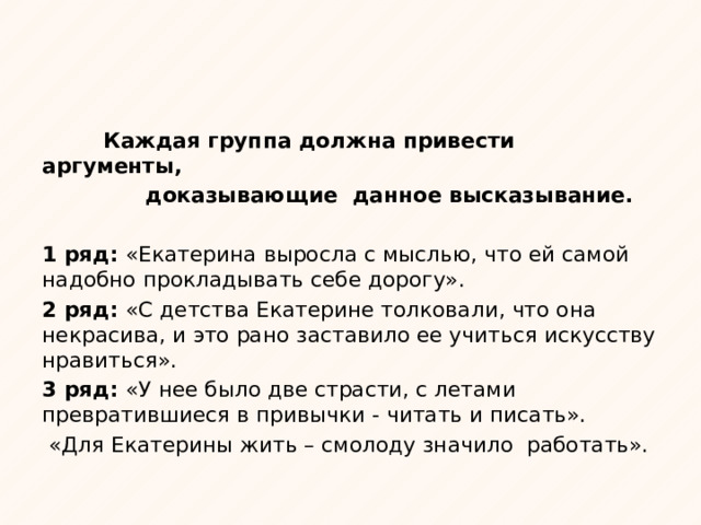  Каждая группа должна привести аргументы,  доказывающие данное высказывание. 1 ряд: «Екатерина выросла с мыслью, что ей самой надобно прокладывать себе дорогу». 2 ряд: «С детства Екатерине толковали, что она некрасива, и это рано заставило ее учиться искусству нравиться». 3 ряд: «У нее было две страсти, с летами превратившиеся в привычки - читать и писать».  «Для Екатерины жить – смолоду значило работать». 