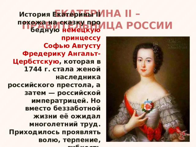 ЕКАТЕРИНА II – ПРАВИТЕЛЬНИЦА РОССИИ История Екатерины II похожа на сказку про бедную немецкую принцессу Софью Августу Фредерику Ангальт-Цербстскую , которая в 1744 г. стала женой наследника российского престола, а затем — российской императрицей. Но вместо беззаботной жизни её ожидал многолетний труд. Приходилось проявлять волю, терпение, гибкость ума и чувство меры в действиях. 