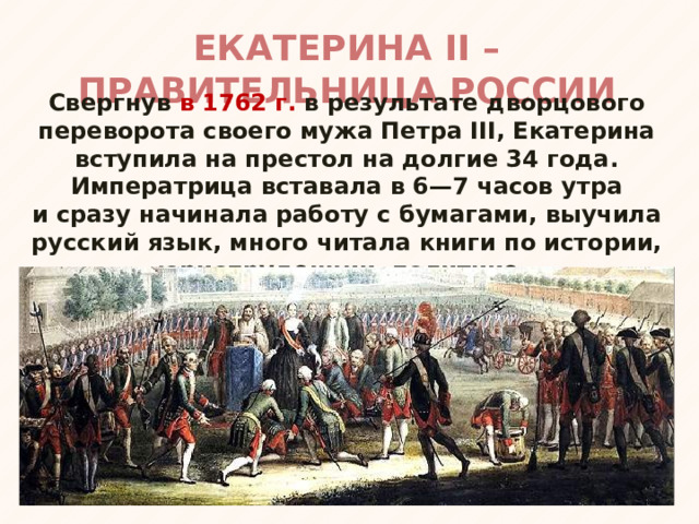 ЕКАТЕРИНА II – ПРАВИТЕЛЬНИЦА РОССИИ Свергнув в 1762 г. в результате дворцового переворота своего мужа Петра III, Екатерина вступила на престол на долгие 34 года. Императрица вставала в 6—7 часов утра и сразу начинала работу с бумагами, выучила русский язык, много читала книги по истории, юриспруденции, политике. 