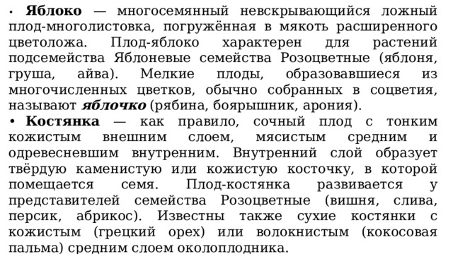 •  Яблоко — многосемянный невскрывающийся ложный плод-многолистовка, погружённая в мякоть расширенного цветоложа. Плод-яблоко характерен для растений подсемейства Яблоневые семейства Розоцветные (яблоня, груша, айва). Мелкие плоды, образовавшиеся из многочисленных цветков, обычно собранных в соцветия, называют яблочко (рябина, боярышник, арония). •  Костянка — как правило, сочный плод с тонким кожистым внешним слоем, мясистым средним и одревесневшим внутренним. Внутренний слой образует твёрдую каменистую или кожистую косточку, в которой помещается семя. Плод-костянка развивается у представителей семейства Розоцветные (вишня, слива, персик, абрикос). Известны также сухие костянки с кожистым (грецкий орех) или волокнистым (кокосовая пальма) средним слоем околоплодника. •  Многокостянка — плод, состоящий из двух или многих плодиков-костянок (растения из семейства Розоцветные: малина, ежевика, морошка, костяника). 