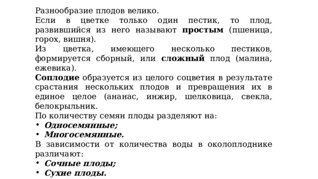 Разнообразие плодов велико. Если в цветке только один пестик, то плод, развившийся из него называют простым (пшеница, горох, вишня). Из цветка, имеющего несколько пестиков, формируется сборный, или сложный плод (малина, ежевика). Соплодие образуется из целого соцветия в результате срастания нескольких плодов и превращения их в единое целое (ананас, инжир, шелковица, свекла, белокрыльник. По количеству семян плоды разделяют на: Односемянные; Многосемянные. В зависимости от количества воды в околоплоднике различают: Сочные плоды; Сухие плоды. Созревшие сочные плоды имеют в составе околоплодника сочную мякоть. Созревшие сухие плоды сочной мякоти не имеют. 