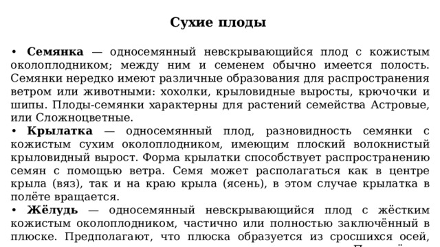 Сухие плоды  •  Семянка — односемянный невскрывающийся плод с кожистым околоплодником; между ним и семенем обычно имеется полость. Семянки нередко имеют различные образования для распространения ветром или животными: хохолки, крыловидные выросты, крючочки и шипы. Плоды-семянки характерны для растений семейства Астровые, или Сложноцветные. •  Крылатка — односемянный плод, разновидность семянки с кожистым сухим околоплодником, имеющим плоский волокнистый крыловидный вырост. Форма крылатки способствует распространению семян с помощью ветра. Семя может располагаться как в центре крыла (вяз), так и на краю крыла (ясень), в этом случае крылатка в полёте вращается. •  Жёлудь — односемянный невскрывающийся плод с жёстким кожистым околоплодником, частично или полностью заключённый в плюске. Предполагают, что плюска образуется из сросшихся осей, листьев и прицветников редуцированного соцветия. Плод-жёлудь характерен для представителей семейства Буковые (дуб, бук). 