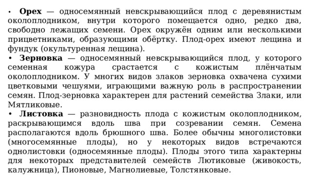 •  Орех — односемянный невскрывающийся плод с деревянистым околоплодником, внутри которого помещается одно, редко два, свободно лежащих семени. Орех окружён одним или несколькими прицветниками, образующими обёртку. Плод-орех имеют лещина и фундук (окультуренная лещина). •  Зерновка — односемянный невскрывающийся плод, у которого семенная кожура срастается с кожистым плёнчатым околоплодником. У многих видов злаков зерновка охвачена сухими цветковыми чешуями, играющими важную роль в распространении семян. Плод-зерновка характерен для растений семейства Злаки, или Мятликовые. •  Листовка — разновидность плода с кожистым околоплодником, раскрывающимся вдоль шва при созревании семян. Семена располагаются вдоль брюшного шва. Более обычны многолистовки (многосемянные плоды), но у некоторых видов встречаются однолистовки (односемянные плоды). Плоды этого типа характерны для некоторых представителей семейств Лютиковые (живокость, калужница), Пионовые, Магнолиевые, Толстянковые. 