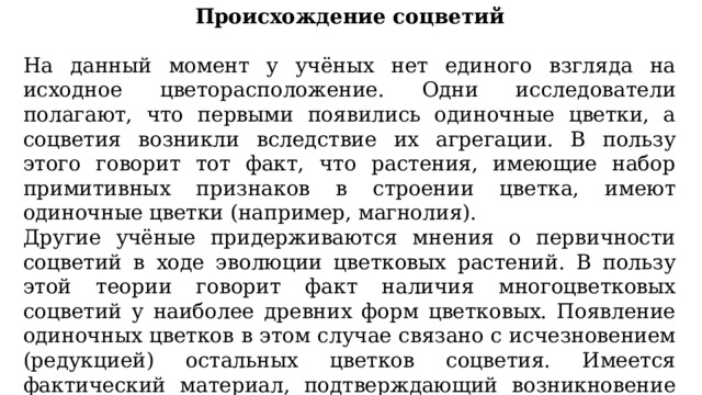 Происхождение соцветий На данный момент у учёных нет единого взгляда на исходное цветорасположение. Одни исследователи полагают, что первыми появились одиночные цветки, а соцветия возникли вследствие их агрегации. В пользу этого говорит тот факт, что растения, имеющие набор примитивных признаков в строении цветка, имеют одиночные цветки (например, магнолия). Другие учёные придерживаются мнения о первичности соцветий в ходе эволюции цветковых растений. В пользу этой теории говорит факт наличия многоцветковых соцветий у наиболее древних форм цветковых. Появление одиночных цветков в этом случае связано с исчезновением (редукцией) остальных цветков соцветия. Имеется фактический материал, подтверждающий возникновение одиночных верхушечных цветков путем редукции верхушечного соцветия, а пазушных одиночных цветков — редукции пазушных соцветий. 