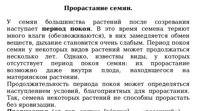 Прорастание семян. У семян большинства растений после созревания наступает период покоя . В это время семена теряют много влаги (обезвоживаются), в них замедляется обмен веществ, дыхание становится очень слабым. Период покоя семян у некоторых видов растений может продолжаться несколько лет. Однако, известны виды, у которых отсутствует период покоя семян: их прорастание возможно даже внутри плода, находящегося на материнском растении. Продолжительность периода покоя может определяться наступлением условий, благоприятных для прорастания. Так, семена некоторых растений не способны прорастать без яровизации. Яровизация (от лат. vernus [ве́рнус] — «весенний») — период пребывания семян при определённых низких, часто отрицательных, температурах. 