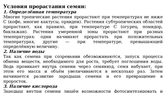 Условия прорастания семян: 1. Определённая температура Многие тропические растения прорастают при температурах не ниже С (кофе, многие кактусы, орхидеи). Растения субтропических областей прорастают, как правило, при температуре С (огурец, помидор, баклажан). Растения умеренной зоны прорастают при разных температурах: одни начинают прорастать при положительных температурах, другие — при температуре, превышающей определённую величину. 2. Наличие воды Так как семена при созревании обезвоживаются, запуск процесса обмена веществ, необходимого для роста, требует поглощения воды. Вода проникает внутрь семени через семявход, семя набухает, при этом его масса и объём увеличиваются в несколько раз. Затем начинается развитие зародыша семени и его превращение в проросток. 3. Наличие кислорода Зародыш внутри семени лишён возможности фотосинтезировать и питается гетеротрофно — готовыми органическими веществами эндосперма. Для получения энергии он использует дыхание, которое невозможно в отсутствии кислорода. 