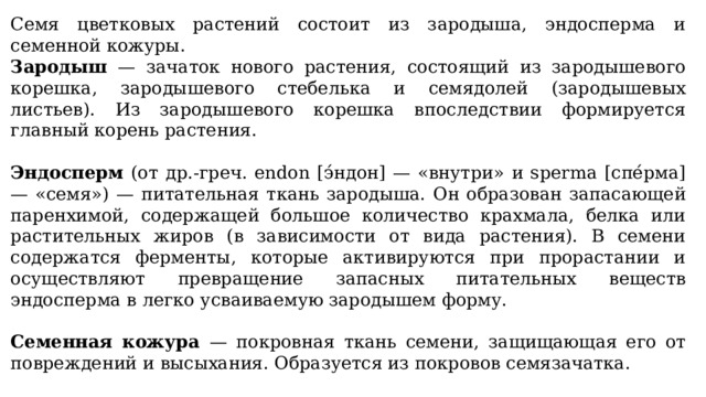 Семя цветковых растений состоит из зародыша, эндосперма и семенной кожуры. Зародыш — зачаток нового растения, состоящий из зародышевого корешка, зародышевого стебелька и семядолей (зародышевых листьев). Из зародышевого корешка впоследствии формируется главный корень растения. Эндосперм (от др.-греч. endon [э́ндон] — «внутри» и sperma [спе́рма] — «семя») — питательная ткань зародыша. Он образован запасающей паренхимой, содержащей большое количество крахмала, белка или растительных жиров (в зависимости от вида растения). В семени содержатся ферменты, которые активируются при прорастании и осуществляют превращение запасных питательных веществ эндосперма в легко усваиваемую зародышем форму.  Семенная кожура — покровная ткань семени, защищающая его от повреждений и высыхания. Образуется из покровов семязачатка. Строение семян однодольных и двудольных растений имеет некоторые отличия. 