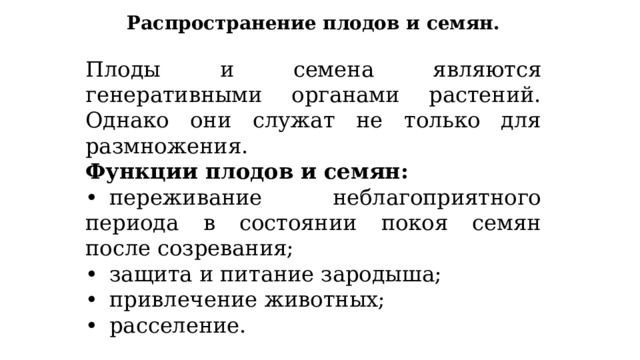 Распространение плодов и семян.  Плоды и семена являются генеративными органами растений. Однако они служат не только для размножения. Функции плодов и семян: •  переживание неблагоприятного периода в состоянии покоя семян после созревания; •  защита и питание зародыша; •  привлечение животных; •  расселение. 
