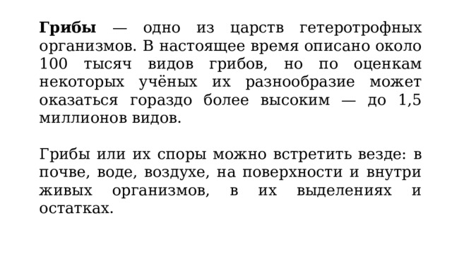 Грибы — одно из царств гетеротрофных организмов. В настоящее время описано около 100 тысяч видов грибов, но по оценкам некоторых учёных их разнообразие может оказаться гораздо более высоким — до 1,5 миллионов видов. Грибы или их споры можно встретить везде: в почве, воде, воздухе, на поверхности и внутри живых организмов, в их выделениях и остатках. 