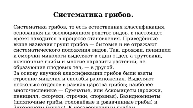 Систематика грибов. Систематика грибов, то есть естественная классификация, основанная на эволюционном родстве видов, в настоящее время находится в процессе становления. Приведённые выше названия групп грибов — бытовые и не отражают систематического положения видов. Так, дрожжи, пеницилл и сморчки микологи выделяют в один отдел, а трутовики, шляпочные грибы и многие паразиты растений, не образующие плодовых тел, — в другой. За основу научной классификации грибов были взяты строение мицелия и способы размножения. Выделяют несколько отделов в рамках царства грибов; наиболее многочисленные — Сумчатые, или Аскомицеты (дрожжи, пеницилл, сморчки, строчки, спорынья), Базидиомицеты (шляпочные грибы, головнёвые и ржавчинные грибы) и Зигомицеты (мукор). К несовершенным грибам (дейтеромицетам) относят виды, размножающиеся только бесполым путём. 