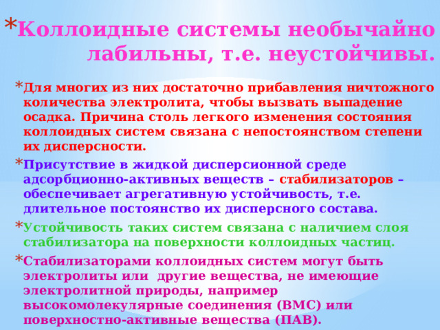 Коллоидные системы необычайно лабильны, т.е. неустойчивы. Для многих из них достаточно прибавления ничтожного количества электролита, чтобы вызвать выпадение осадка. Причина столь легкого изменения состояния коллоидных систем связана с непостоянством степени их дисперсности. Присутствие в жидкой дисперсионной среде адсорбционно-активных веществ – стабилизаторов – обеспечивает агрегативную устойчивость, т.e. длительное постоянство их дисперсного состава. Устойчивость таких систем связана с наличием слоя стабилизатора на поверхности коллоидных частиц. Стабилизаторами коллоидных систем могут быть электролиты или другие вещества, не имеющие электролитной природы, например высокомолекулярные соединения (ВМС) или поверхностно-активные вещества (ПАВ). 