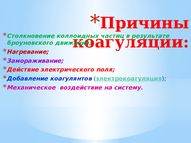 Причины коагуляции:   Столкновение коллоидных частиц  в результате броуновского движения; Нагревание; Замораживание; Действие электрического поля; Добавление коагулянтов ( электрокоагуляция ); Механическое воздействие на систему. 