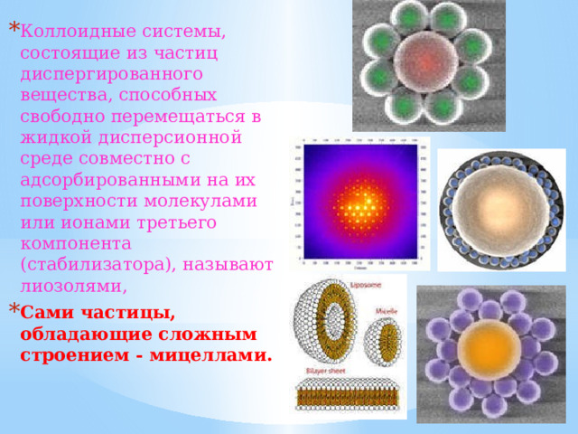 Коллоидные системы, состоящие из частиц диспергированного вещества, способных свободно перемещаться в жидкой дисперсионной среде совместно с адсорбированными на их поверхности молекулами или ионами третьего компонента (стабилизатора), называют лиозолями, Сами частицы, обладающие сложным строением - мицеллами. 