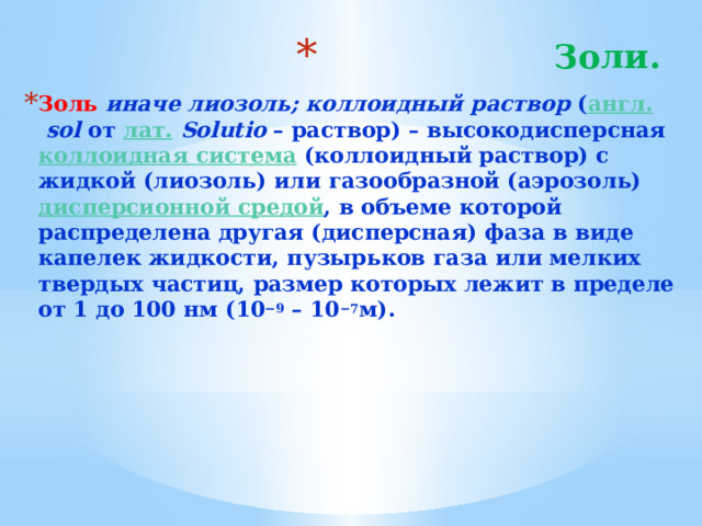 Золи.   Золь  иначе лиозоль; коллоидный раствор ( англ.   sol от лат.   Solutio – раствор) – высокодисперсная коллоидная система (коллоидный раствор) с жидкой (лиозоль) или газообразной (аэрозоль) дисперсионной средой , в объеме которой распределена другая (дисперсная) фаза в виде капелек жидкости, пузырьков газа или мелких твердых частиц, размер которых лежит в пределе от 1 до 100 нм (10 −9 – 10 −7 м). 