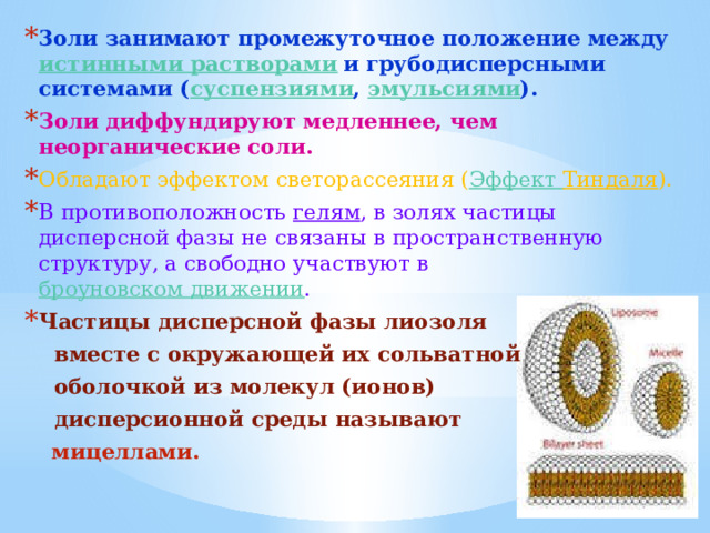 3оли занимают промежуточное положение между истинными растворами и грубодисперсными системами ( суспензиями , эмульсиями ). Золи диффундируют медленнее, чем неорганические соли. Обладают эффектом светорассеяния ( Эффект Тиндаля ). В противоположность гелям , в золях частицы дисперсной фазы не связаны в пространственную структуру, а свободно участвуют в броуновском движении . Частицы дисперсной фазы лиозоля  вместе с окружающей их сольватной  оболочкой из молекул (ионов)  дисперсионной среды называют  мицеллами.  