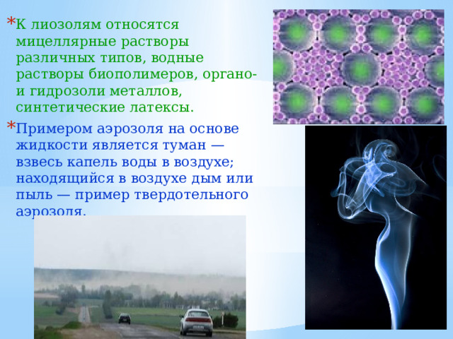 К лиозолям относятся мицеллярные растворы различных типов, водные растворы биополимеров, органо- и гидрозоли металлов, синтетические латексы. Примером аэрозоля на основе жидкости является туман — взвесь капель воды в воздухе; находящийся в воздухе дым или пыль — пример твердотельного аэрозоля. 