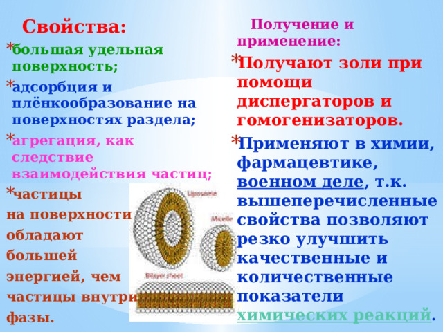  Получение и применение:  Свойства: большая удельная поверхность; адсорбция и плёнкообразование на поверхностях раздела; агрегация, как следствие взаимодействия частиц; частицы Получают золи при помощи диспергаторов и гомогенизаторов. Применяют в химии, фармацевтике, военном деле , т.к. вышеперечисленные свойства позволяют резко улучшить качественные и количественные показатели химических реакций . на поверхности обладают большей энергией, чем частицы внутри фазы. 