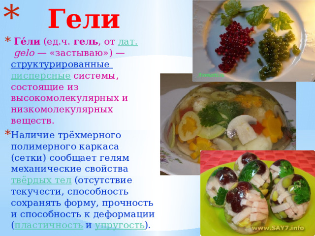  Гели  Ге́ли (ед.ч. гель , от лат.   gelo — «застываю») — структурированные дисперсные системы, состоящие из высокомолекулярных и низкомолекулярных веществ. Наличие трёхмерного полимерного каркаса (сетки) сообщает гелям механические свойства твёрдых тел (отсутствие текучести, способность сохранять форму, прочность и способность к деформации ( пластичность и упругость ). 