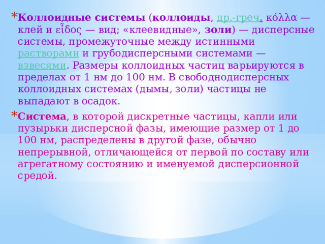 Коллоидные системы ( коллоиды , др.-греч . κόλλα — клей и εἶδος — вид; «клеевидные», золи ) — дисперсные системы, промежуточные между истинными растворами и грубодисперсными системами — взвесями . Размеры коллоидных частиц варьируются в пределах от 1 нм до 100 нм. В свободнодисперсных коллоидных системах (дымы, золи) частицы не выпадают в осадок. Система , в которой дискретные частицы, капли или пузырьки дисперсной фазы, имеющие размер от 1 до 100 нм, распределены в другой фазе, обычно непрерывной, отличающейся от первой по составу или агрегатному состоянию и именуемой дисперсионной средой. 