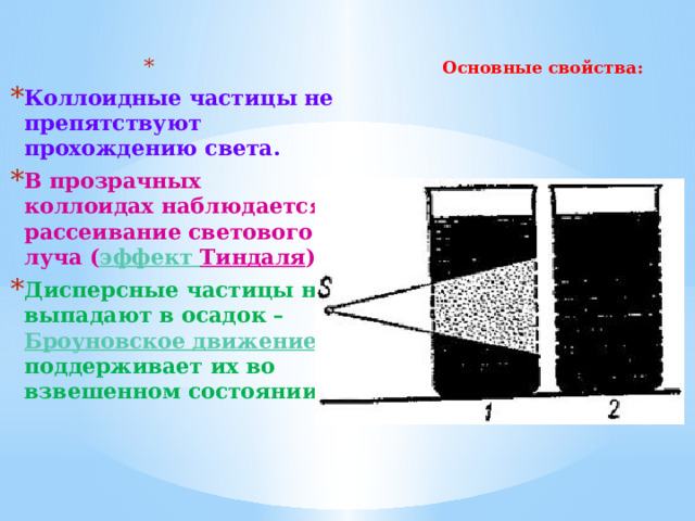 Основные свойства:   Коллоидные частицы не препятствуют прохождению света. В прозрачных коллоидах наблюдается рассеивание светового луча ( эффект Тиндаля ). Дисперсные частицы не выпадают в осадок – Броуновское движение поддерживает их во взвешенном состоянии. 