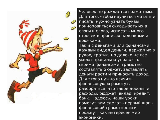 Человек не рождается грамотным. Для того, чтобы научиться читать и писать, нужно узнать буквы, приноровиться складывать их в слоги и слова, исписать много строчек в прописях палочками и крючками. Так и с деньгами или финансами: каждый видел деньги, держал их в руках, тратил, но далеко не все умеют правильно управлять своими финансами, грамотно составлять бюджет, заставлять деньги расти и приносить доход. Для этого нужно изучить финансовую «грамоту», разобраться, что такое доходы и расходы, бюджет, вклад, кредит, банк. Надеюсь, наши уроки помогут вам сделать первый шаг к финансовой грамотности и покажут, как интересен мир экономики. 
