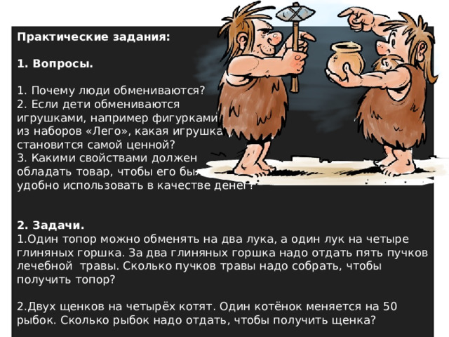 Практические задания:  1. Вопросы. 1. Почему люди обмениваются? 2. Если дети обмениваются игрушками, например фигурками из наборов «Лего», какая игрушка становится самой ценной? 3. Какими свойствами должен обладать товар, чтобы его было удобно использовать в качестве денег? 2. Задачи. Один топор можно обменять на два лука, а один лук на четыре глиняных горшка. За два глиняных горшка надо отдать пять пучков лечебной травы. Сколько пучков травы надо собрать, чтобы получить топор?  Двух щенков на четырёх котят. Один котёнок меняется на 50 рыбок. Сколько рыбок надо отдать, чтобы получить щенка? 