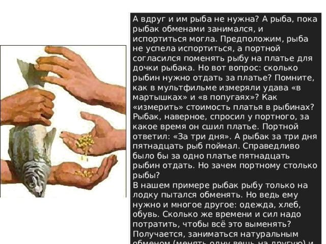 А вдруг и им рыба не нужна? А рыба, пока рыбак обменами занимался, и испортиться могла. Предположим, рыба не успела испортиться, а портной согласился поменять рыбу на платье для дочки рыбака. Но вот вопрос: сколько рыбин нужно отдать за платье? Помните, как в мультфильме измеряли удава «в мартышках» и «в попугаях»? Как «измерить» стоимость платья в рыбинах? Рыбак, наверное, спросил у портного, за какое время он сшил платье. Портной ответил: «За три дня». А рыбак за три дня пятнадцать рыб поймал. Справедливо было бы за одно платье пятнадцать рыбин отдать. Но зачем портному столько рыбы?  В нашем примере рыбак рыбу только на лодку пытался обменять. Но ведь ему нужно и многое другое: одежда, хлеб, обувь. Сколько же времени и сил надо потратить, чтобы всё это выменять? Получается, заниматься натуральным обменом (менять одну вещь на другую) и жить без денег очень неудобно. 