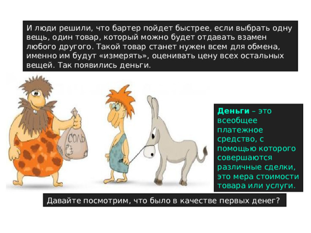 И люди решили, что бартер пойдет быстрее, если выбрать одну вещь, один товар, который можно будет отдавать взамен любого другого. Такой товар станет нужен всем для обмена, именно им будут «измерять», оценивать цену всех остальных вещей. Так появились деньги. Деньги – это всеобщее платежное средство, с помощью которого совершаются различные сделки, это мера стоимости товара или услуги. Давайте посмотрим, что было в качестве первых денег? 