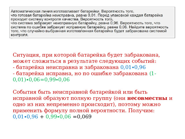 Ситуация, при которой батарейка будет забракована, может сложиться в результате следующих событий: - батарейка неисправна и забракована 0,01∙0,96 - батарейка исправна, но по ошибке забракована (1-0,01)∙0,06=0,99∙0,06 События быть неисправной батарейкой или быть исправной образуют полную группу (они несовместны и одно из них непременно происходит), поэтому можно применить формулу полной вероятности. Получим: 0,01∙0,96 + 0,99∙0,06 =0,069 