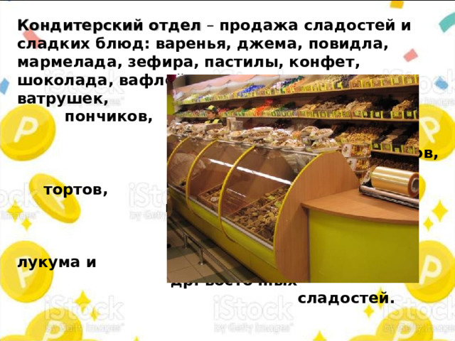 Кондитерский отдел – продажа сладостей и сладких блюд:  варенья, джема, повидла, мармелада,  зефира, пастилы,  конфет, шоколада, вафлей,  печенья,  пирогов, ватрушек, пончиков, кексов, пряников, тортов, пирожных,  халвы, лукума и др. восточных сладостей.  