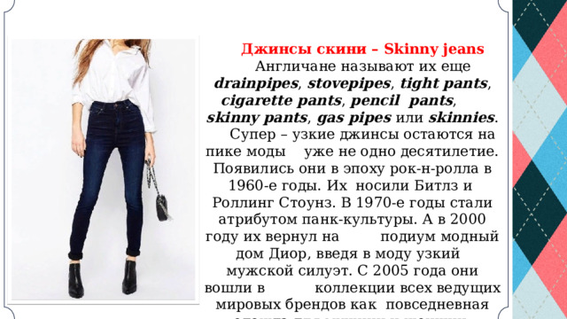 Джинсы скини – Skinny jeans Англичане называют их еще drainpipes , stovepipes , tight pants , cigarette pants , pencil pants , skinny pants , gas pipes или skinnies . Супер – узкие джинсы остаются на пике моды уже не одно десятилетие. Появились они в эпоху рок-н-ролла в 1960-е годы. Их носили Битлз и Роллинг Стоунз. В 1970-е годы стали атрибутом панк-культуры. А в 2000 году их вернул на подиум модный дом Диор, введя в моду узкий мужской силуэт. С 2005 года они вошли в коллекции всех ведущих мировых брендов как повседневная одежда для мужчин и женщин. 