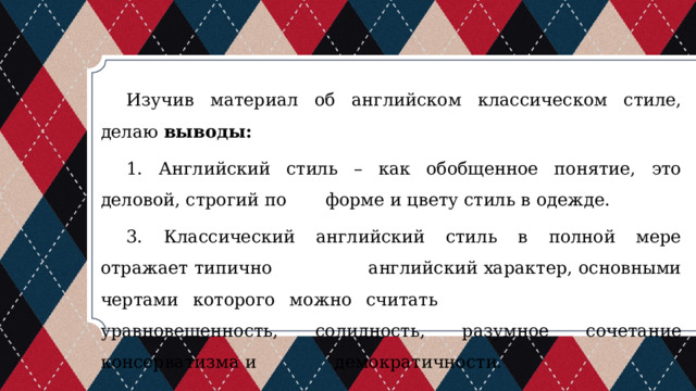 Изучив материал об английском классическом стиле, делаю выводы:  1. Английский стиль – как обобщенное понятие, это деловой, строгий по форме и цвету стиль в одежде. 3. Классический английский стиль в полной мере отражает типично английский характер, основными чертами которого можно считать уравновешенность, солидность, разумное сочетание консерватизма и демократичности. 