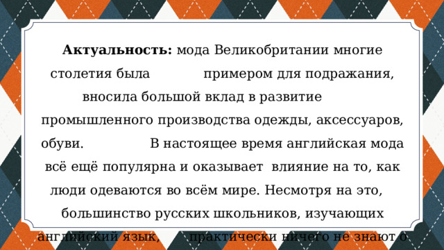 Актуальность: мода Великобритании многие столетия была примером для подражания, вносила большой вклад в развитие промышленного производства одежды, аксессуаров, обуви. В настоящее время английская мода всё ещё популярна и оказывает влияние на то, как люди одеваются во всём мире. Несмотря на это, большинство русских школьников, изучающих английский язык, практически ничего не знают о британской моде. Поэтому исследование данной темы актуально. 