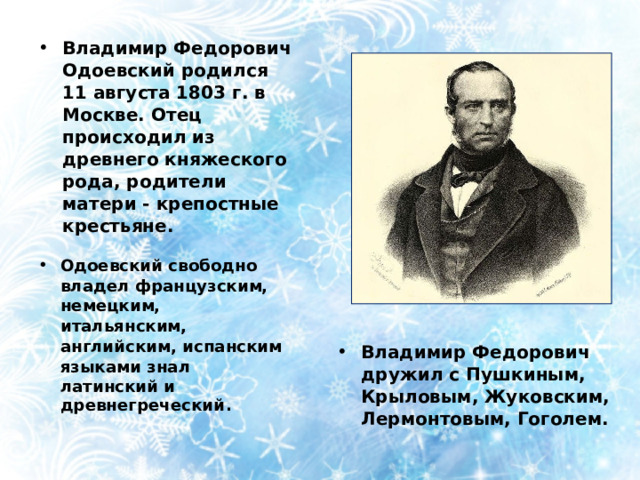 Владимир Федорович Одоевский родился 11 августа 1803 г. в Москве. Отец происходил из древнего княжеского рода, родители матери - крепостные крестьяне. Одоевский свободно владел французским, немецким, итальянским, английским, испанским языками знал латинский и древнегреческий . Владимир Федорович дружил с Пушкиным, Крыловым, Жуковским, Лермонтовым, Гоголем. 