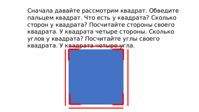 Сначала давайте рассмотрим квадрат. Обведите пальцем квадрат. Что есть у квадрата? Сколько сторон у квадрата? Посчитайте стороны своего квадрата. У квадрата четыре стороны. Сколько углов у квадрата? Посчитайте углы своего квадрата. У квадрата четыре угла. 