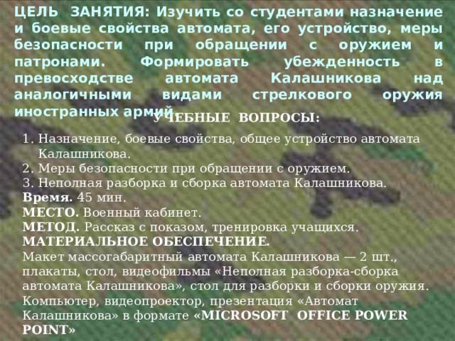 ЦЕЛЬ ЗАНЯТИЯ: Изучить со студентами назначение и боевые свойства автомата, его устройство, меры безопасности при обращении с оружием и патронами. Формировать убежденность в превосходстве автомата Калашникова над аналогичными видами стрелкового оружия иностранных армий.  УЧЕБНЫЕ ВОПРОСЫ: 1. Назначение, боевые свойства, общее устройство автомата  Калашникова. 2. Меры безопасности при обращении с оружием. 3. Неполная разборка и сборка автомата  Калашникова. Время. 45 мин. МЕСТО. Военный кабинет. МЕТОД. Рассказ с показом, тренировка учащихся. МАТЕРИАЛЬНОЕ ОБЕСПЕЧЕНИЕ. Макет массогабаритный автомата Калашникова — 2 шт., плакаты, стол, видеофильмы «Неполная разборка-сборка автомата Калашникова», стол для разборки и сборки оружия. Компьютер, видеопроектор, презентация «Автомат Калашникова» в формате «MICROSOFT О FFICE POWER POINT»  