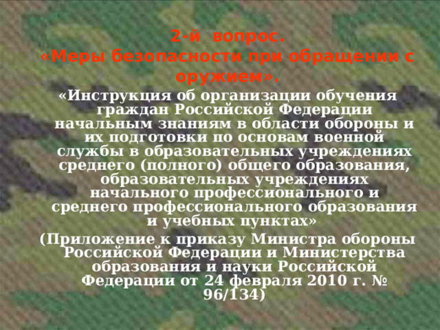 2-й вопрос. «Меры безопасности при обращении с оружием». «Инструкция об организации обучения граждан Российской Федерации начальным знаниям в области обороны и их подготовки по основам военной службы в образовательных учреждениях среднего (полного) общего образования, образовательных учреждениях начального профессионального и среднего профессионального образования и учебных пунктах» (Приложение к приказу Министра обороны Российской Федерации и Министерства образования и науки Российской Федерации от 24 февраля 2010 г. № 96/134)    