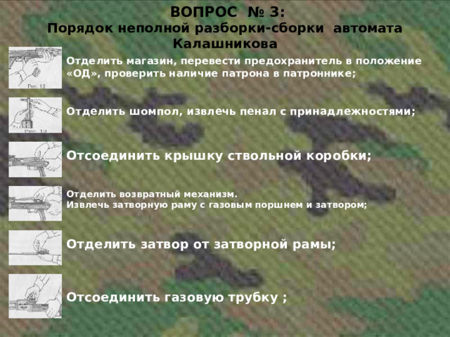  ВОПРОС № 3:  Порядок неполной разборки-сборки автомата Калашникова Отделить магазин, перевести предохранитель в положение «ОД», проверить наличие патрона в патроннике; Отделить шомпол, извлечь пенал с принадлежностями; Отсоединить крышку ствольной коробки; Отделить возвратный механизм. Извлечь затворную раму с газовым поршнем и затвором; Отделить затвор от затворной рамы; Отсоединить газовую трубку ; 