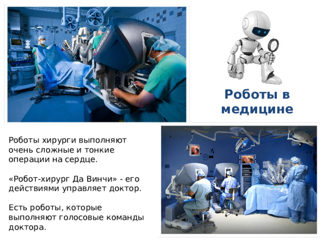 Роботы в медицине Роботы хирурги выполняют очень сложные и тонкие операции на сердце. «Робот-хирург Да Винчи» - его действиями управляет доктор. Есть роботы, которые выполняют голосовые команды доктора. 