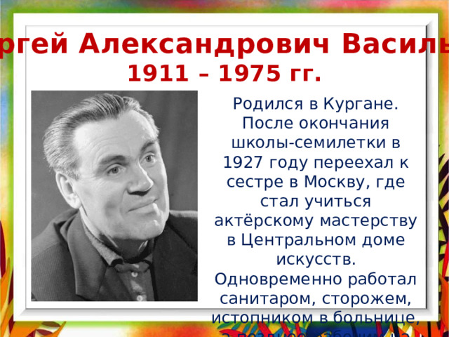 Сергей Александрович Васильев 1911 – 1975 гг. Родился в Кургане. После окончания школы-семилетки в 1927 году переехал к сестре в Москву, где стал учиться актёрскому мастерству в Центральном доме искусств. Одновременно работал санитаром, сторожем, истопником в больнице, а позднее рабочим на ситценабивной фабрике. 